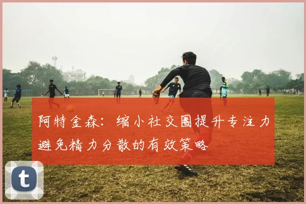 阿特金森：缩小社交圈提升专注力避免精力分散的有效策略