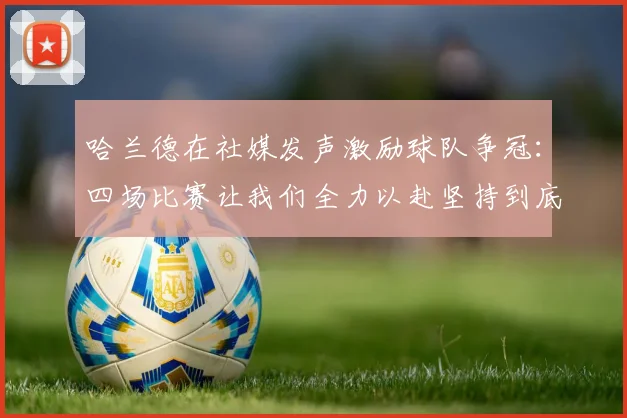 哈兰德在社媒发声激励球队争冠：四场比赛让我们全力以赴坚持到底