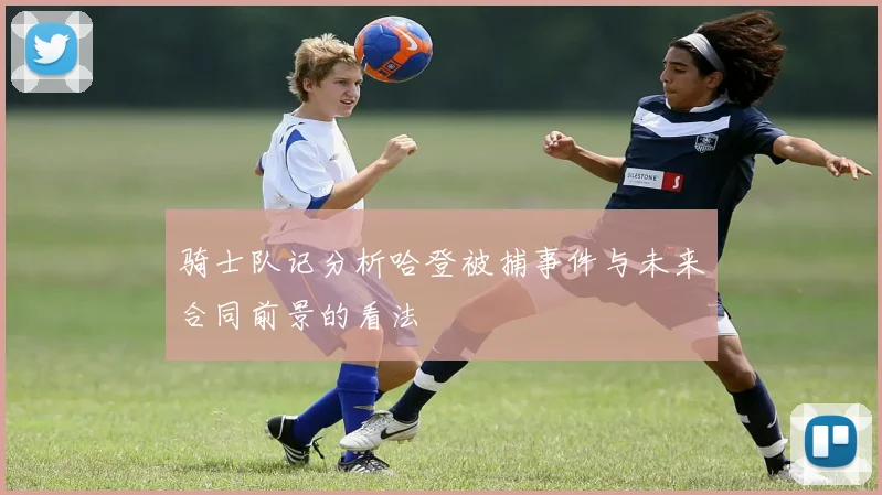 骑士队记分析哈登被捕事件与未来合同前景的看法