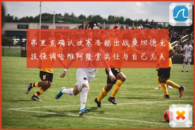弗里克确认坎塞洛能出战桑坦德竞技强调哈维阿隆索离任与自己无关