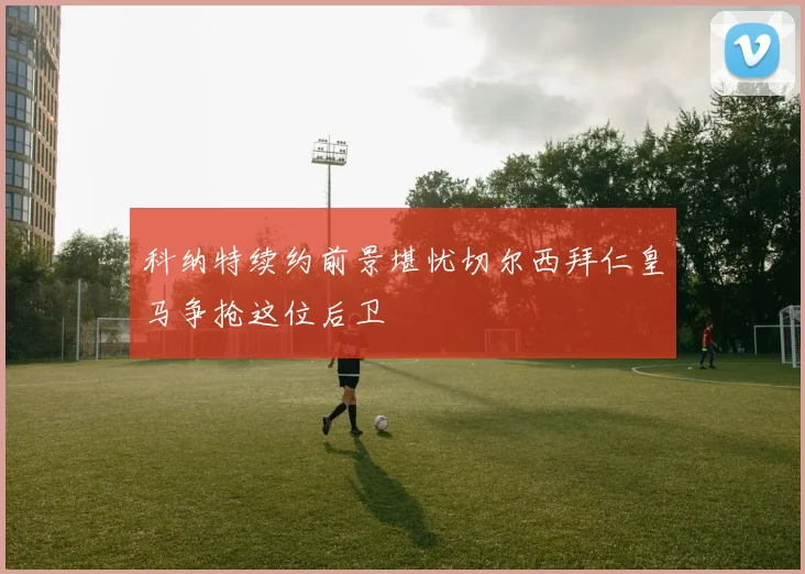 科纳特续约前景堪忧切尔西拜仁皇马争抢这位后卫