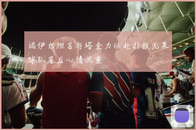 诺伊尔坦言与塔全力以赴扑救无果球队落后心情沉重