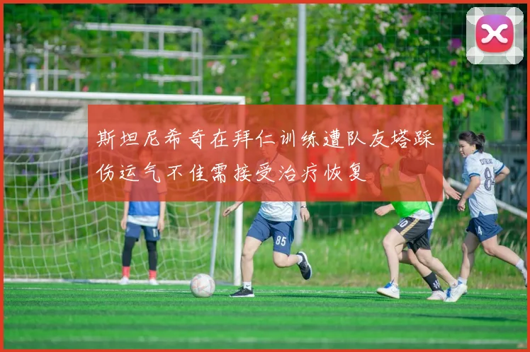 斯坦尼希奇在拜仁训练遭队友塔踩伤运气不佳需接受治疗恢复