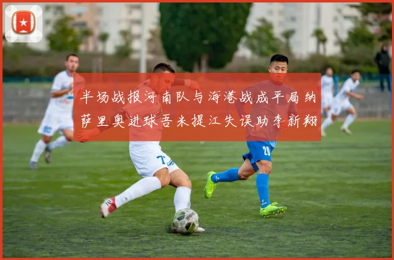 半场战报河南队与海港战成平局纳萨里奥进球吾米提江失误助李新翔扳平