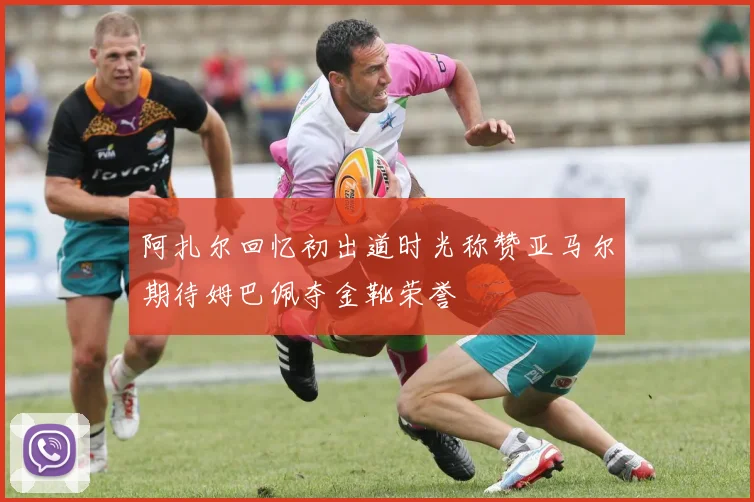 阿扎尔回忆初出道时光称赞亚马尔期待姆巴佩夺金靴荣誉