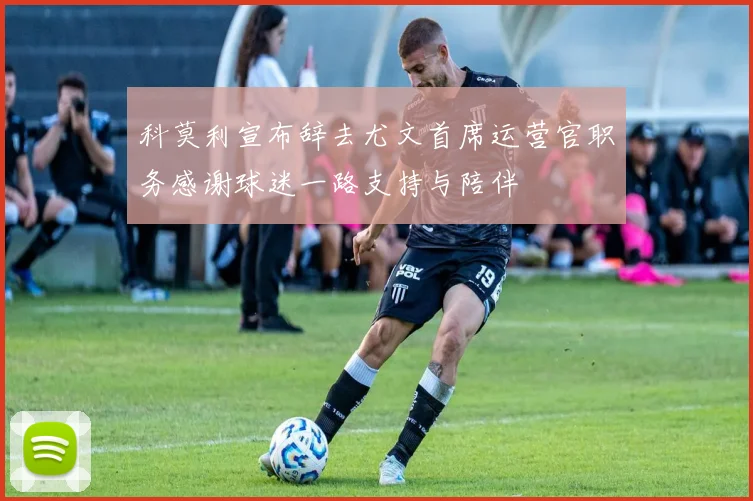 科莫利宣布辞去尤文首席运营官职务感谢球迷一路支持与陪伴
