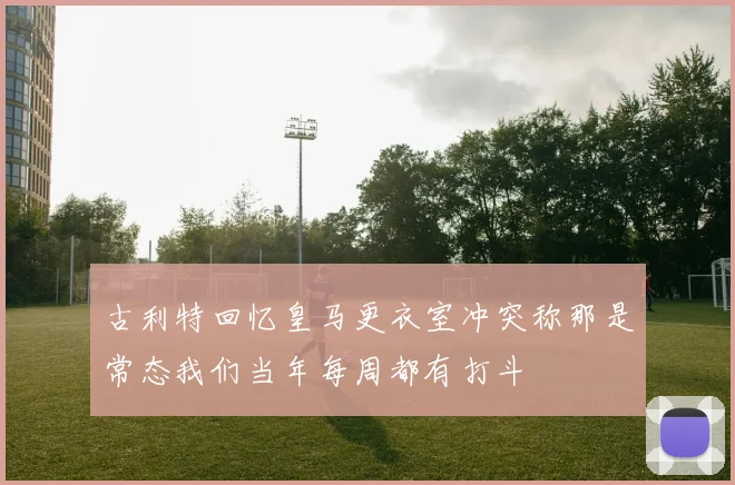古利特回忆皇马更衣室冲突称那是常态我们当年每周都有打斗