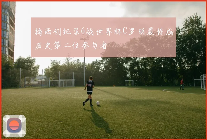 梅西创纪录6战世界杯C罗明晨将成历史第二位参与者
