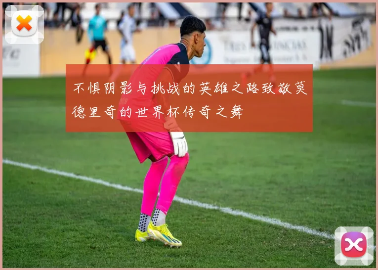 不惧阴影与挑战的英雄之路致敬莫德里奇的世界杯传奇之舞
