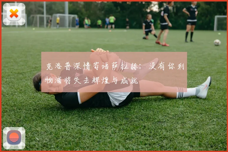 克洛普深情寄语萨拉赫：没有你利物浦将失去辉煌与成就