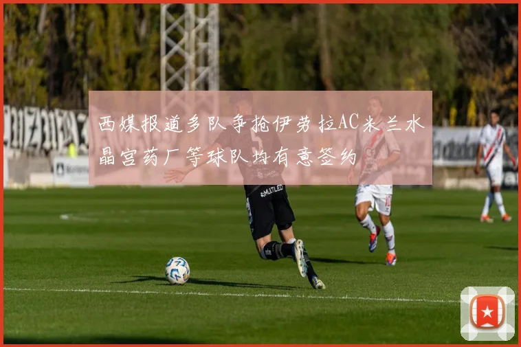 西媒报道多队争抢伊劳拉AC米兰水晶宫药厂等球队均有意签约