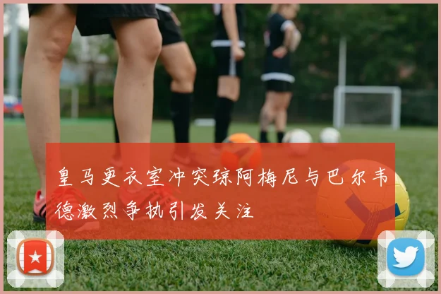 皇马更衣室冲突琼阿梅尼与巴尔韦德激烈争执引发关注