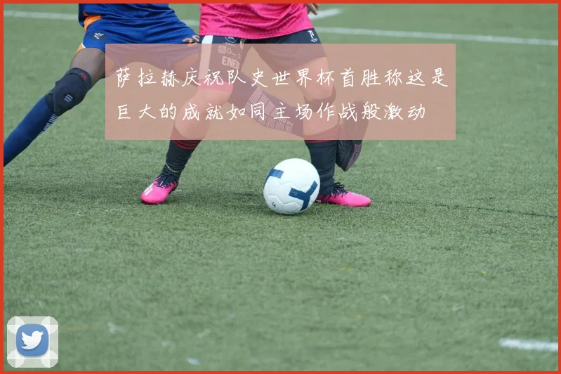 萨拉赫庆祝队史世界杯首胜称这是巨大的成就如同主场作战般激动