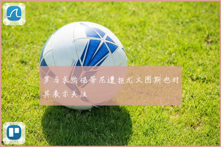 罗马求购福蒂尼遭拒尤文图斯也对其表示关注