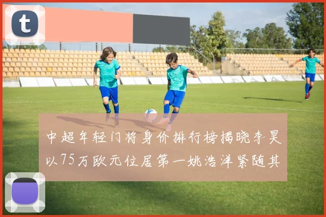 中超年轻门将身价排行榜揭晓李昊以75万欧元位居第一姚浩洋紧随其后