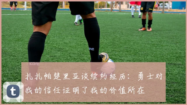 扎扎帕楚里亚谈续约经历：勇士对我的信任证明了我的价值所在