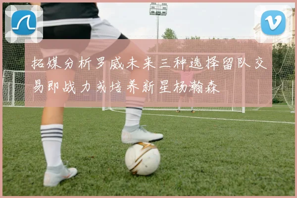 拓媒分析罗威未来三种选择留队交易即战力或培养新星杨瀚森