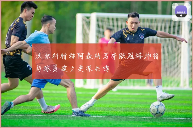 沃尔科特称阿森纳若夺欧冠塔帅将与球员建立更深共鸣