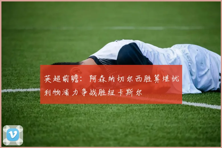 英超前瞻：阿森纳切尔西胜算堪忧利物浦力争战胜纽卡斯尔