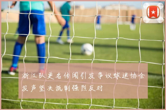 浙江队更名传闻引发争议球迷协会发声坚决抵制强烈反对