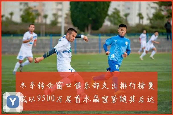 冬季转会窗口俱乐部支出排行榜曼城以9500万居首水晶宫紧随其后达8970万