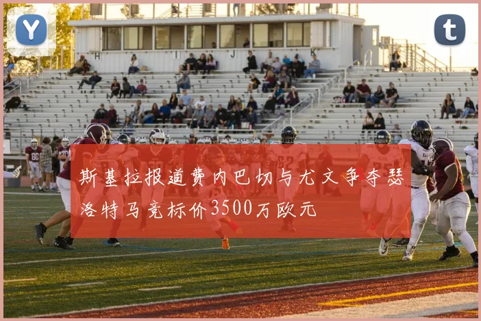 斯基拉报道费内巴切与尤文争夺瑟洛特马竞标价3500万欧元