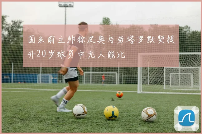 国米前主帅称皮奥与劳塔罗默契提升20岁球员中无人能比