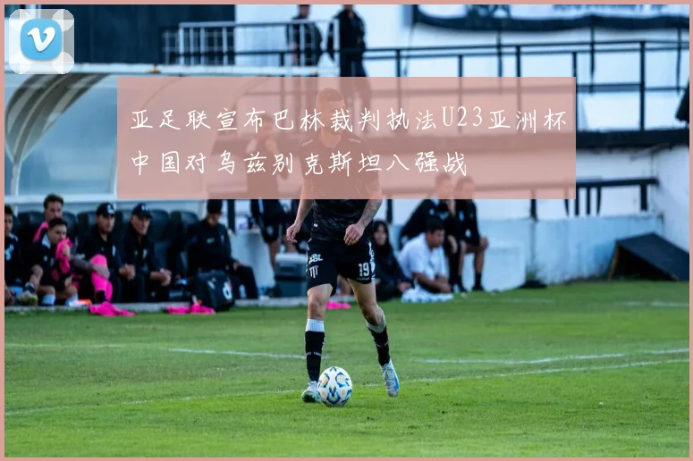 亚足联宣布巴林裁判执法U23亚洲杯中国对乌兹别克斯坦八强战