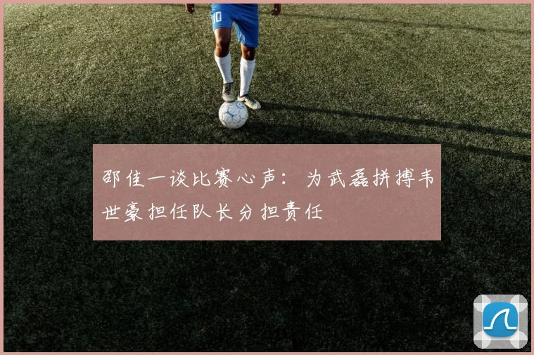 邵佳一谈比赛心声：为武磊拼搏韦世豪担任队长分担责任