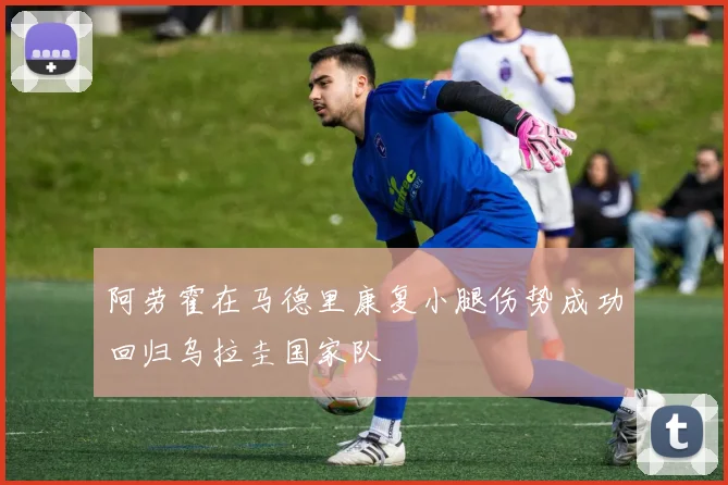 阿劳霍在马德里康复小腿伤势成功回归乌拉圭国家队