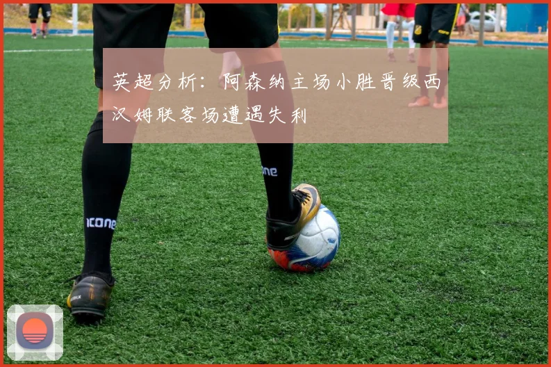 英超分析：阿森纳主场小胜晋级西汉姆联客场遭遇失利